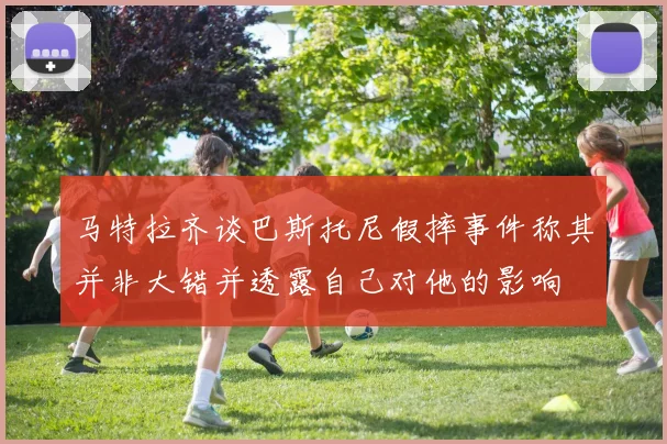 马特拉齐谈巴斯托尼假摔事件称其并非大错并透露自己对他的影响