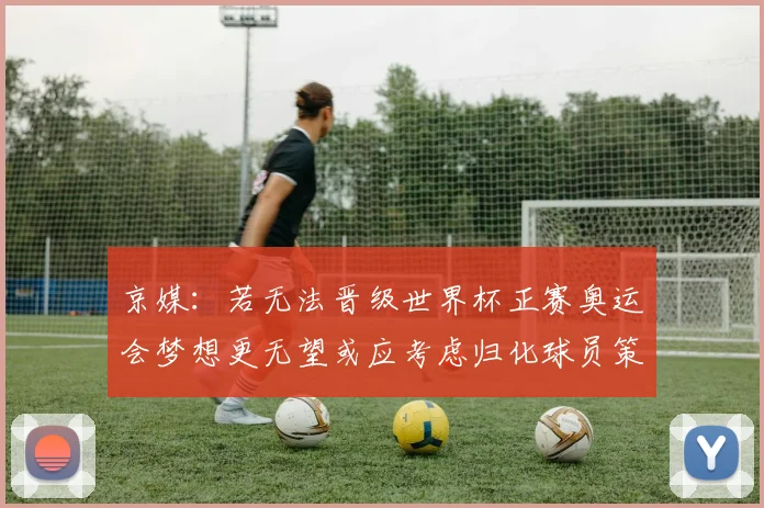 京媒：若无法晋级世界杯正赛奥运会梦想更无望或应考虑归化球员策略