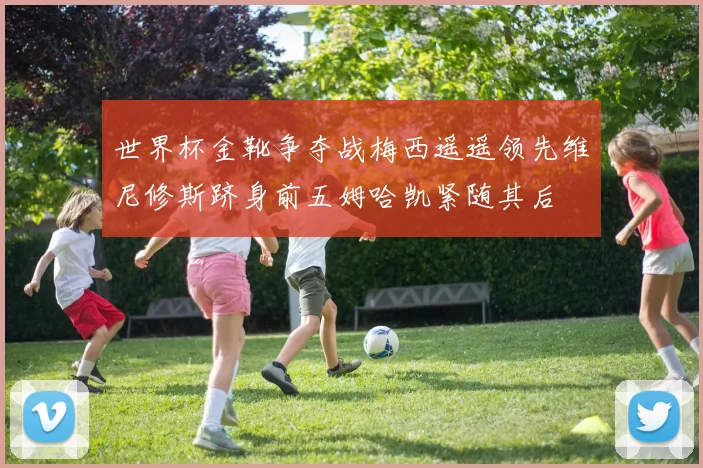 世界杯金靴争夺战梅西遥遥领先维尼修斯跻身前五姆哈凯紧随其后