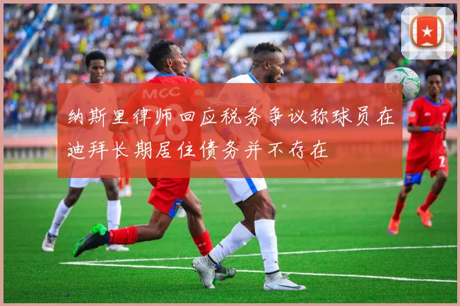 纳斯里律师回应税务争议称球员在迪拜长期居住债务并不存在