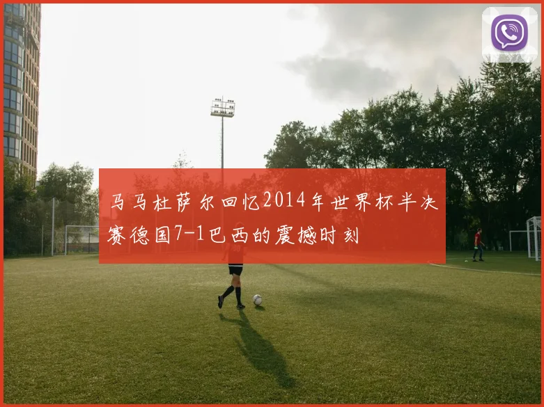 马马杜萨尔回忆2014年世界杯半决赛德国7-1巴西的震撼时刻