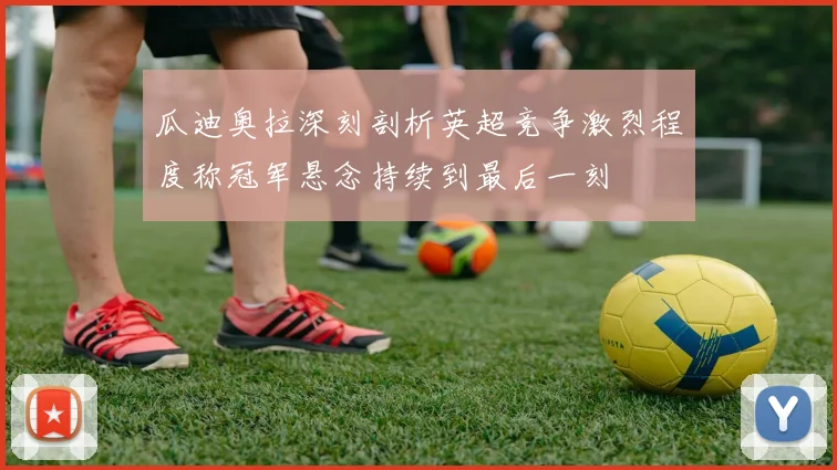 瓜迪奥拉深刻剖析英超竞争激烈程度称冠军悬念持续到最后一刻
