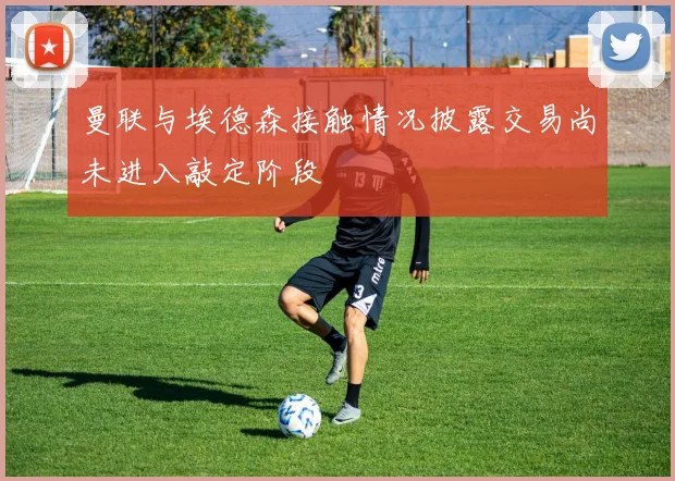 曼联与埃德森接触情况披露交易尚未进入敲定阶段