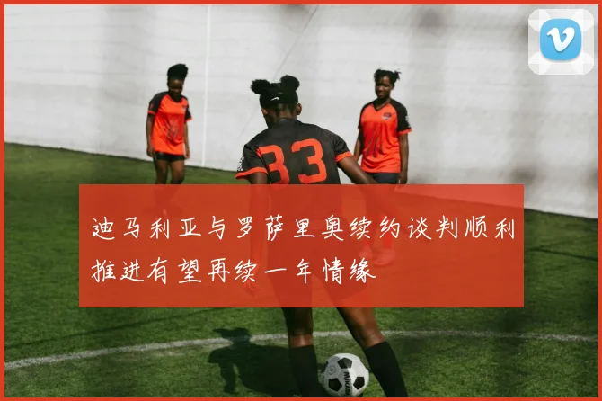 迪马利亚与罗萨里奥续约谈判顺利推进有望再续一年情缘