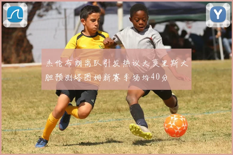 杰伦布朗离队引发热议大莫里斯大胆预测塔图姆新赛季场均40分