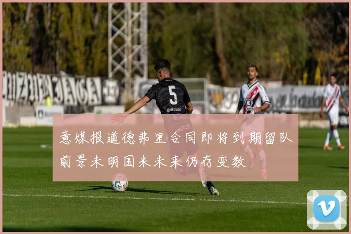 意媒报道德弗里合同即将到期留队前景未明国米未来仍存变数