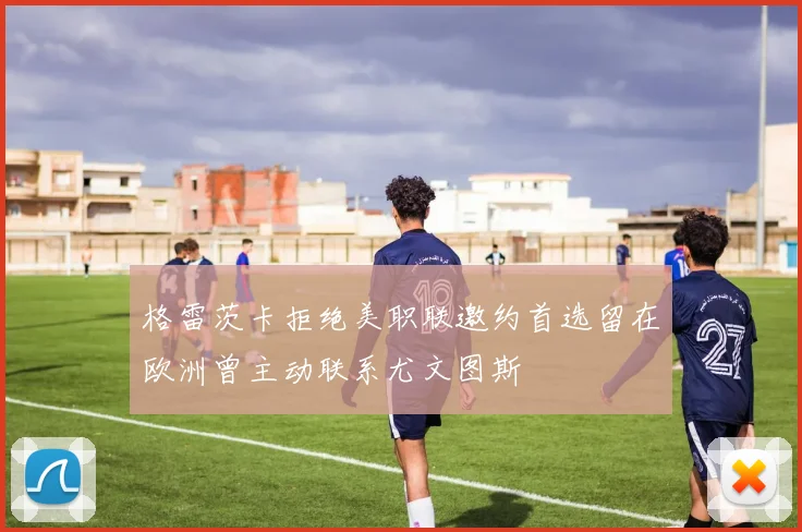 格雷茨卡拒绝美职联邀约首选留在欧洲曾主动联系尤文图斯