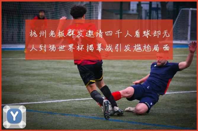 杭州老板群发邀请四千人看球却无人到场世界杯揭幕战引发尴尬局面
