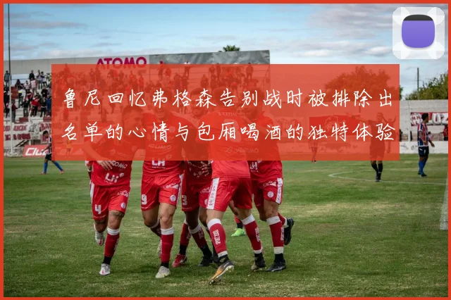 鲁尼回忆弗格森告别战时被排除出名单的心情与包厢喝酒的独特体验