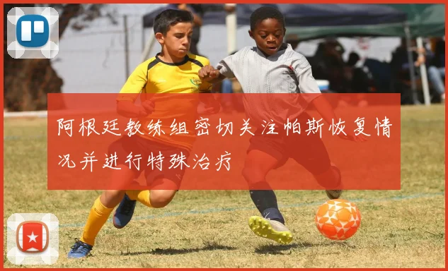 阿根廷教练组密切关注帕斯恢复情况并进行特殊治疗