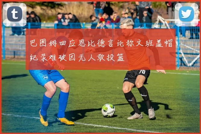 巴图姆回应恩比德言论称文班盖帽纪录难破因无人敢投篮