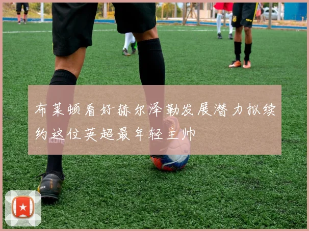 布莱顿看好赫尔泽勒发展潜力拟续约这位英超最年轻主帅