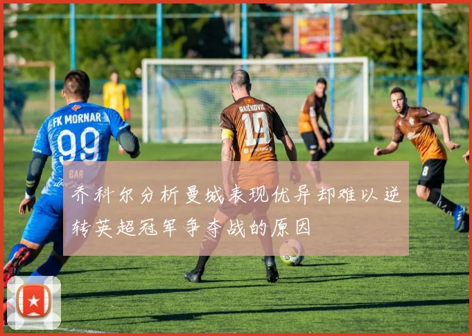 乔科尔分析曼城表现优异却难以逆转英超冠军争夺战的原因