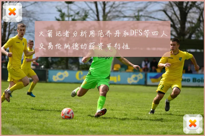 火箭记者分析用范乔丹和DFS等四人交易伦纳德的薪资可行性