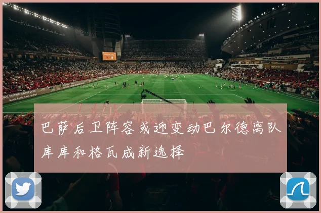 巴萨后卫阵容或迎变动巴尔德离队库库和格瓦成新选择