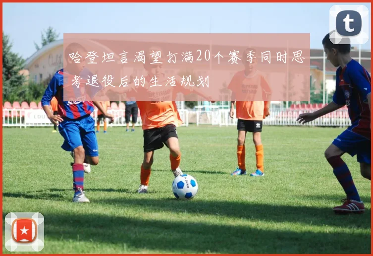 哈登坦言渴望打满20个赛季同时思考退役后的生活规划