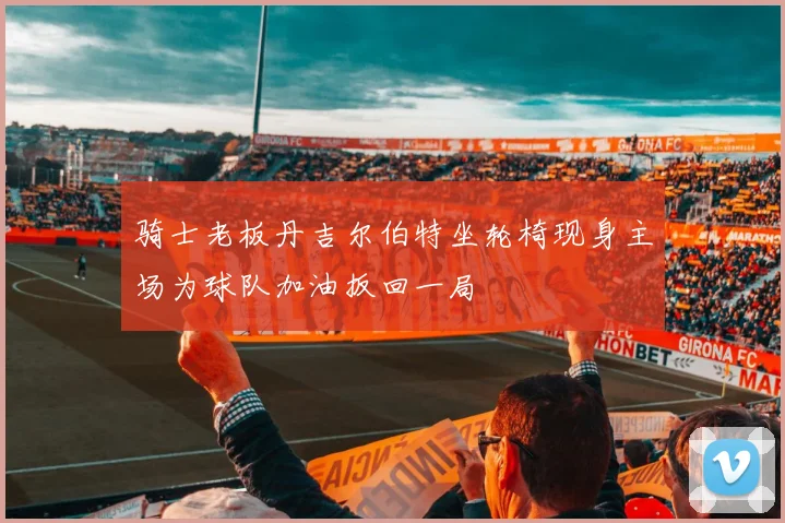 骑士老板丹吉尔伯特坐轮椅现身主场为球队加油扳回一局