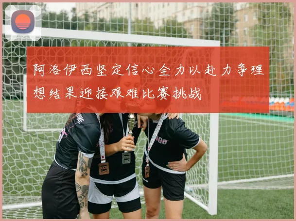 阿洛伊西坚定信心全力以赴力争理想结果迎接艰难比赛挑战